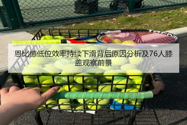 恩比德低位效率持续下滑背后原因分析及76人膝盖观察前景